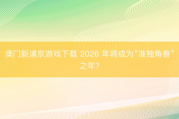 澳门新浦京游戏下载 2026 年将成为“准独角兽”之年？