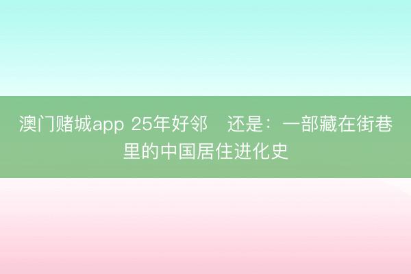 澳门赌城app 25年好邻・还是：一部藏在街巷里的中国居住进化史