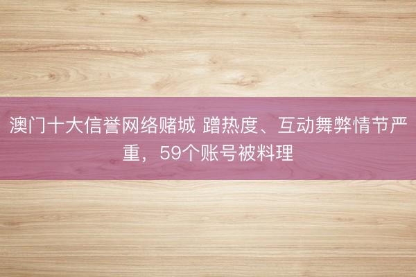 澳门十大信誉网络赌城 蹭热度、互动舞弊情节严重,59个账号被料理