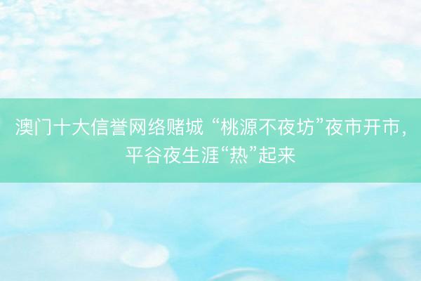澳门十大信誉网络赌城 “桃源不夜坊”夜市开市，平谷夜生涯“热”起来