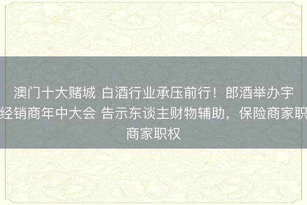 澳门十大赌城 白酒行业承压前行!郎酒举办宇宙经销商年中大会 告示东谈主财物辅助,保险商家职权