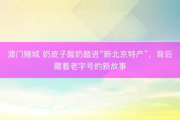 澳门赌城 奶皮子酸奶踏进“新北京特产”，背后藏着老字号的新故事