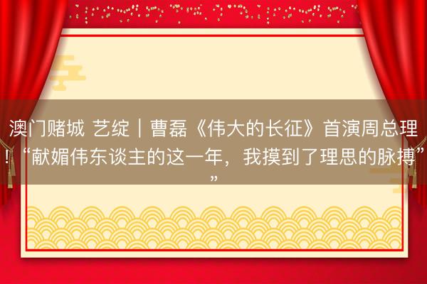 澳门赌城 艺绽｜曹磊《伟大的长征》首演周总理！“献媚伟东谈主的这一年，我摸到了理思的脉搏”