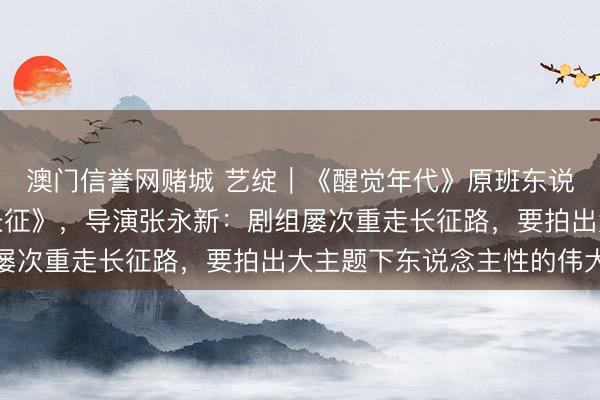 澳门信誉网赌城 艺绽｜《醒觉年代》原班东说念主马再拍《伟大的长征》，导演张永新：剧组屡次重走长征路，要拍出大主题下东说念主性的伟大