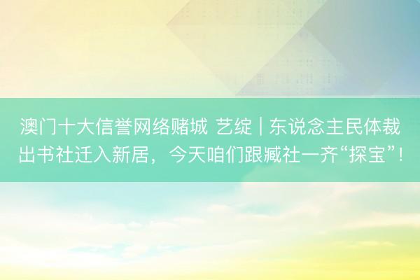 澳门十大信誉网络赌城 艺绽 | 东说念主民体裁出书社迁入新居，今天咱们跟臧社一齐“探宝”！