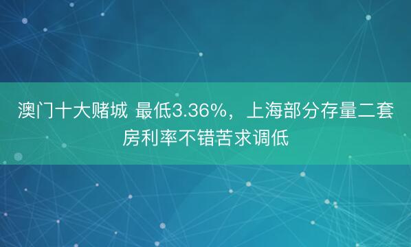 澳门十大赌城 最低3.36%，上海部分存量二套房利率不错苦求调低
