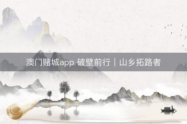 澳门赌城app 破壁前行｜山乡拓路者