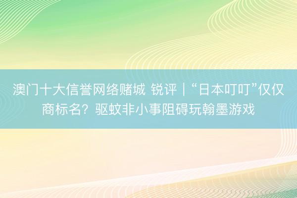 澳门十大信誉网络赌城 锐评｜“日本叮叮”仅仅商标名？驱蚊非小事阻碍玩翰墨游戏