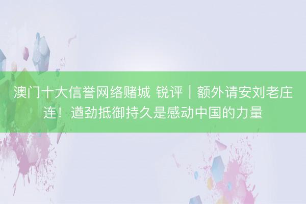 澳门十大信誉网络赌城 锐评｜额外请安刘老庄连！遒劲抵御持久是感动中国的力量