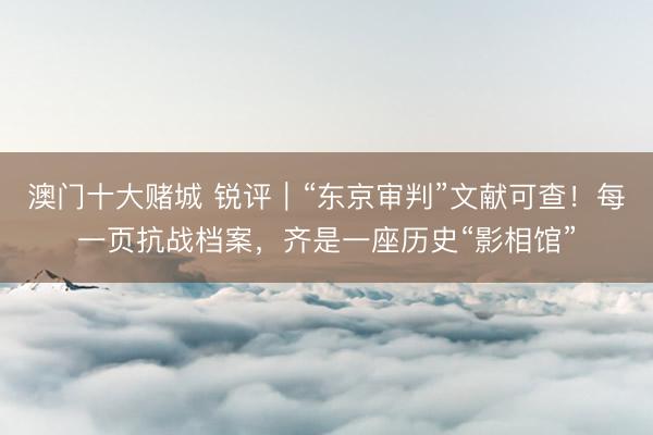 澳门十大赌城 锐评｜“东京审判”文献可查！每一页抗战档案，齐是一座历史“影相馆”