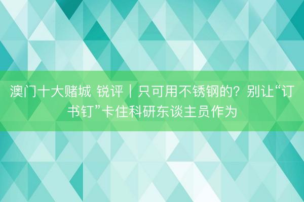 澳门十大赌城 锐评|只可用不锈钢的?别让“订书钉”卡住科研东谈主员作为