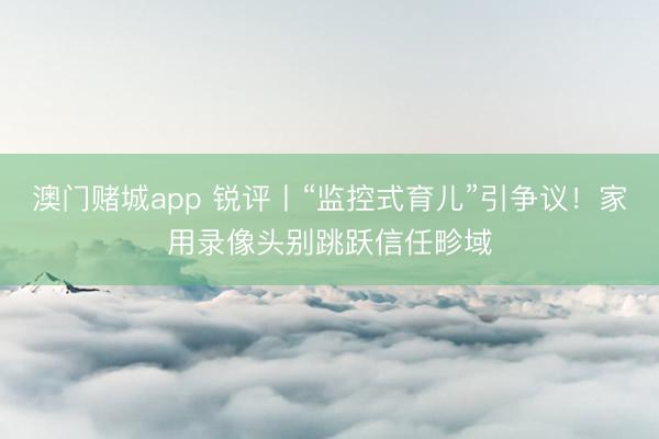 澳门赌城app 锐评丨“监控式育儿”引争议！家用录像头别跳跃信任畛域