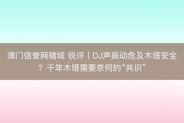 澳门信誉网赌城 锐评丨DJ声振动危及木塔安全？千年木塔需要奈何的“共识”