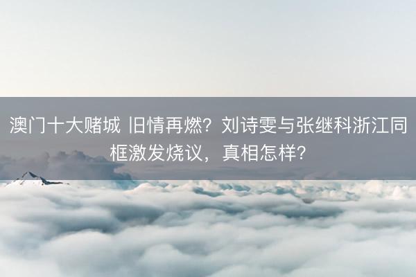 澳门十大赌城 旧情再燃?刘诗雯与张继科浙江同框激发烧议,真相怎样?