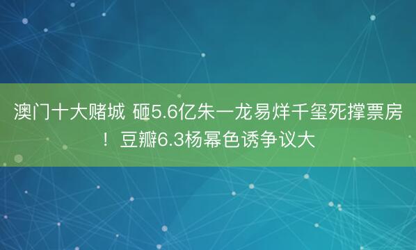 澳门十大赌城 砸5.6亿朱一龙易烊千玺死撑票房！豆瓣6.3杨幂色诱争议大