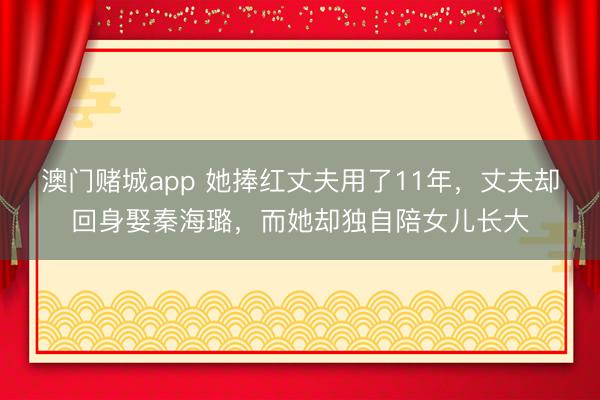 澳门赌城app 她捧红丈夫用了11年，丈夫却回身娶秦海璐，而她却独自陪女儿长大