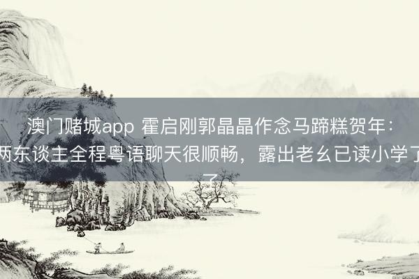 澳门赌城app 霍启刚郭晶晶作念马蹄糕贺年:两东谈主全程粤语聊天很顺畅,露出老幺已读小学了