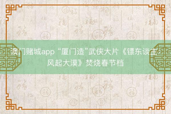 澳门赌城app “厦门造”武侠大片《镖东谈主：风起大漠》焚烧春节档