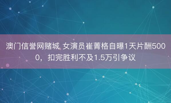澳门信誉网赌城 女演员崔菁格自曝1天片酬5000,扣完胜利不及1.5万引争议