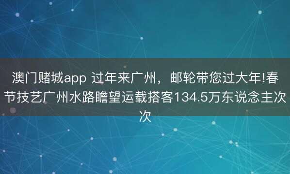 澳门赌城app 过年来广州，邮轮带您过大年!春节技艺广州水路瞻望运载搭客134.5万东说念主次