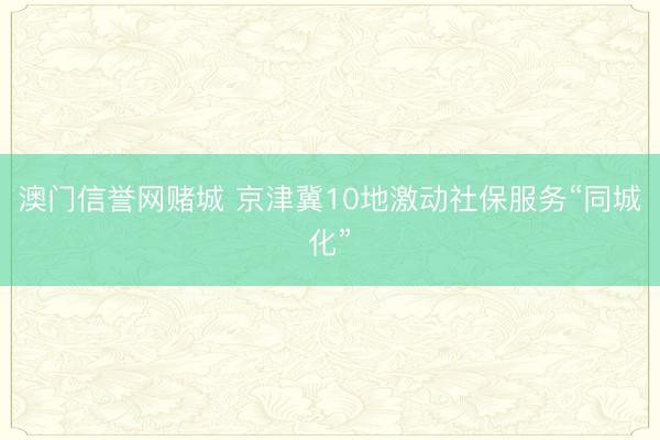 澳门信誉网赌城 京津冀10地激动社保服务“同城化”