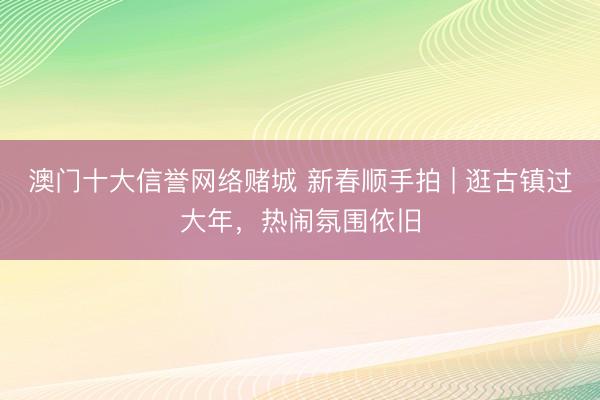 澳门十大信誉网络赌城 新春顺手拍 | 逛古镇过大年，热闹氛围依旧