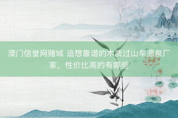 澳门信誉网赌城 追想靠谱的木质过山车源泉厂家,性价比高的有哪些