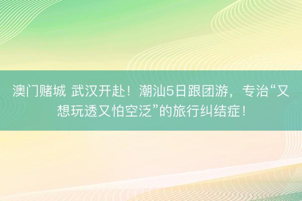 澳门赌城 武汉开赴!潮汕5日跟团游,专治“又想玩透又怕空泛”的旅行纠结症!
