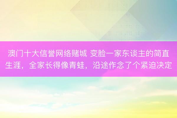澳门十大信誉网络赌城 变脸一家东谈主的简直生涯,全家长得像青蛙,沿途作念了个紧迫决定