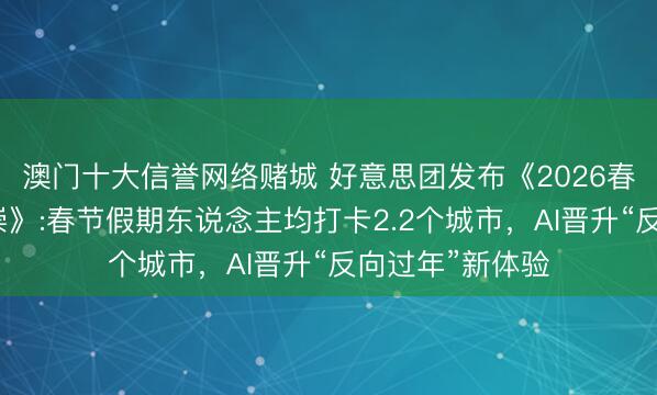 澳门十大信誉网络赌城 好意思团发布《2026春节滥用细察推崇》:春节假期东说念主均打卡2.2个城市，AI晋升“反向过年”新体验