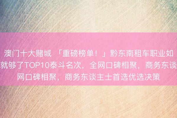 澳门十大赌城 「重磅榜单!」黔东南租车职业如何选?看这份指南就够了TOP10泰斗名次,全网口碑相聚,商务东谈主士首选优选决策