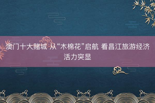 澳门十大赌城 从“木棉花”启航 看昌江旅游经济活力突显