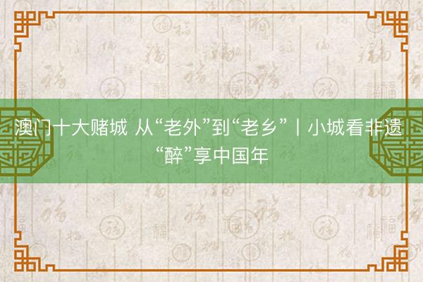 澳门十大赌城 从“老外”到“老乡”丨小城看非遗 “醉”享中国年