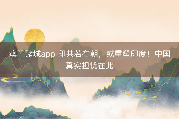 澳门赌城app 印共若在朝，或重塑印度！中国真实担忧在此