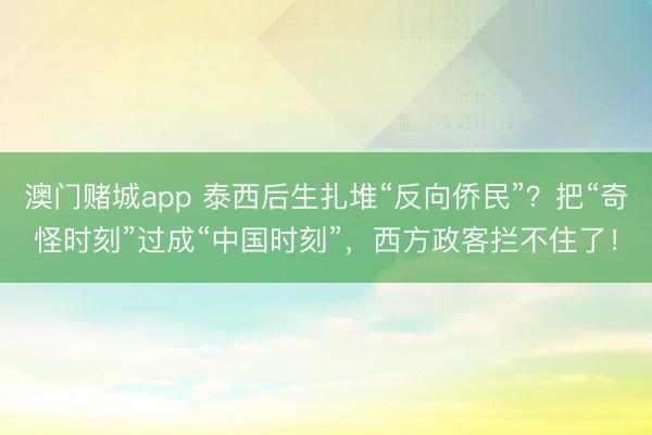 澳门赌城app 泰西后生扎堆“反向侨民”?把“奇怪时刻”过成“中国时刻”,西方政客拦不住了!