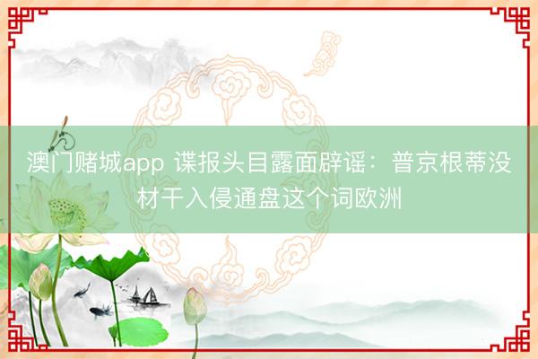 澳门赌城app 谍报头目露面辟谣：普京根蒂没材干入侵通盘这个词欧洲