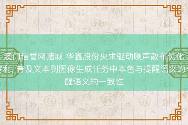 澳门信誉网赌城 华鑫股份央求驱动噪声散布优化治安专利， 普及文本到图像生成任务中本色与提醒语义的一致性