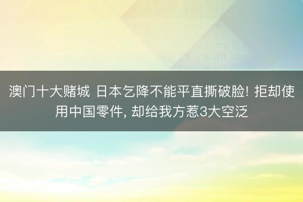 澳门十大赌城 日本乞降不能平直撕破脸! 拒却使用中国零件, 却给我方惹3大空泛