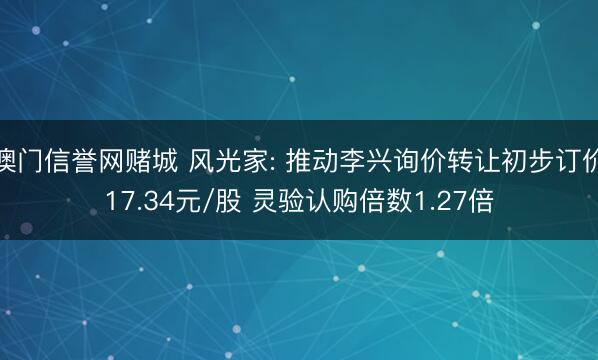 澳门信誉网赌城 风光家: 推动李兴询价转让初步订价17.34元/股 灵验认购倍数1.27倍