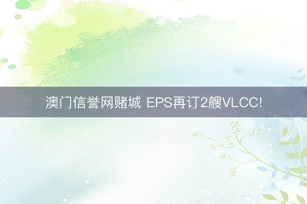 澳门信誉网赌城 EPS再订2艘VLCC!