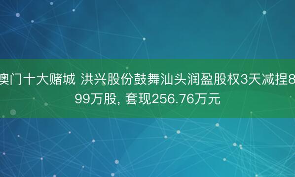 澳门十大赌城 洪兴股份鼓舞汕头润盈股权3天减捏8.99万股， 套现256.76万元