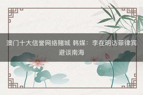 澳门十大信誉网络赌城 韩媒：李在明访菲律宾避谈南海