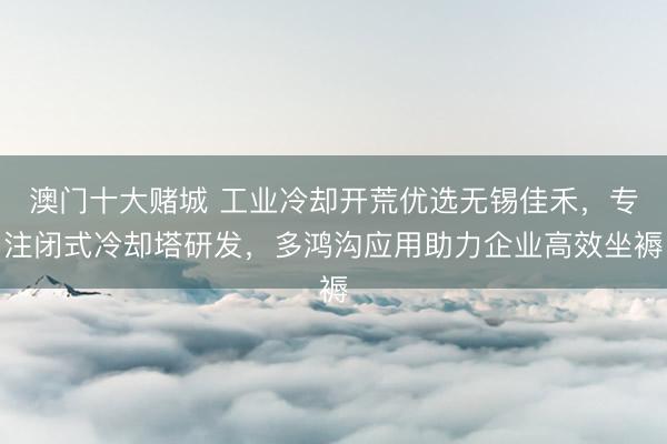 澳门十大赌城 工业冷却开荒优选无锡佳禾，专注闭式冷却塔研发，多鸿沟应用助力企业高效坐褥