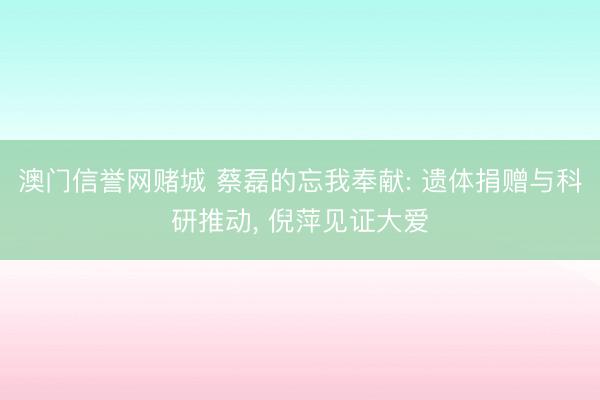 澳门信誉网赌城 蔡磊的忘我奉献: 遗体捐赠与科研推动， 倪萍见证大爱
